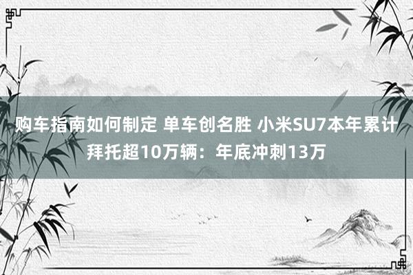 购车指南如何制定 单车创名胜 小米SU7本年累计拜托超10万辆：年底冲刺13万