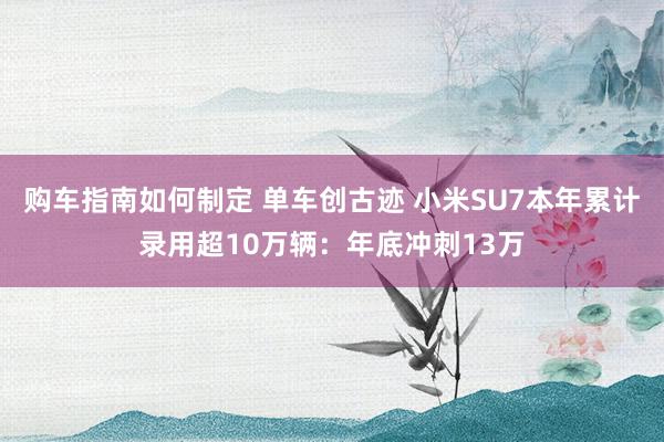 购车指南如何制定 单车创古迹 小米SU7本年累计录用超10万辆：年底冲刺13万