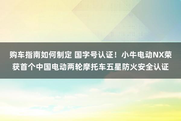 购车指南如何制定 国字号认证！小牛电动NX荣获首个中国电动两轮摩托车五星防火安全认证