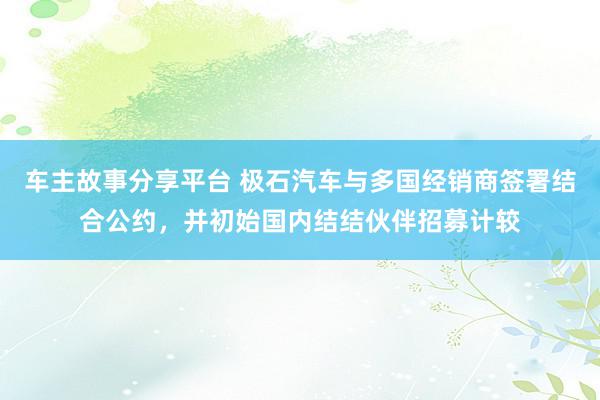 车主故事分享平台 极石汽车与多国经销商签署结合公约，并初始国内结结伙伴招募计较