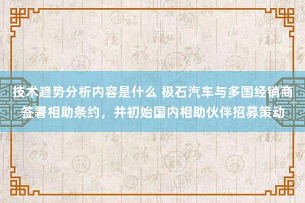 技术趋势分析内容是什么 极石汽车与多国经销商签署相助条约，并初始国内相助伙伴招募策动