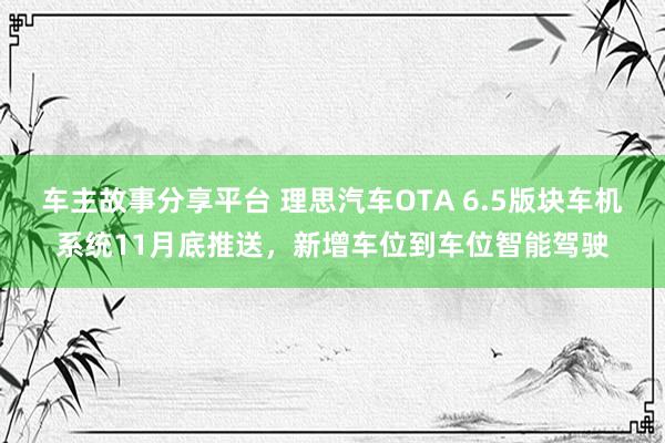 车主故事分享平台 理思汽车OTA 6.5版块车机系统11月底推送，新增车位到车位智能驾驶