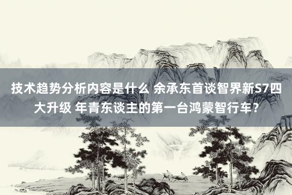 技术趋势分析内容是什么 余承东首谈智界新S7四大升级 年青东谈主的第一台鸿蒙智行车？