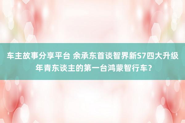 车主故事分享平台 余承东首谈智界新S7四大升级 年青东谈主的第一台鸿蒙智行车？