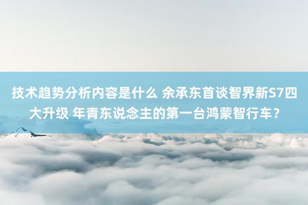 技术趋势分析内容是什么 余承东首谈智界新S7四大升级 年青东说念主的第一台鸿蒙智行车？