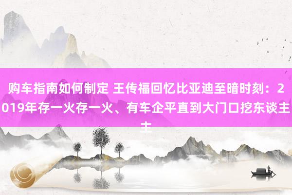 购车指南如何制定 王传福回忆比亚迪至暗时刻：2019年存一火存一火、有车企平直到大门口挖东谈主