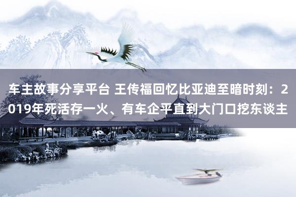 车主故事分享平台 王传福回忆比亚迪至暗时刻：2019年死活存一火、有车企平直到大门口挖东谈主