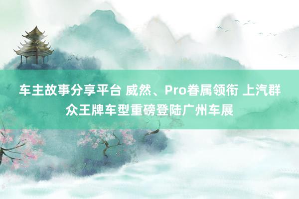 车主故事分享平台 威然、Pro眷属领衔 上汽群众王牌车型重磅登陆广州车展