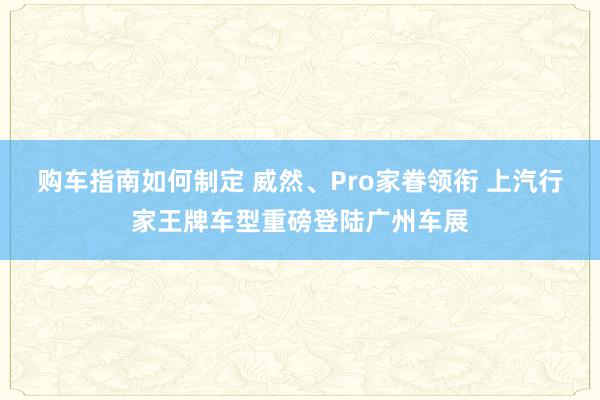 购车指南如何制定 威然、Pro家眷领衔 上汽行家王牌车型重磅登陆广州车展