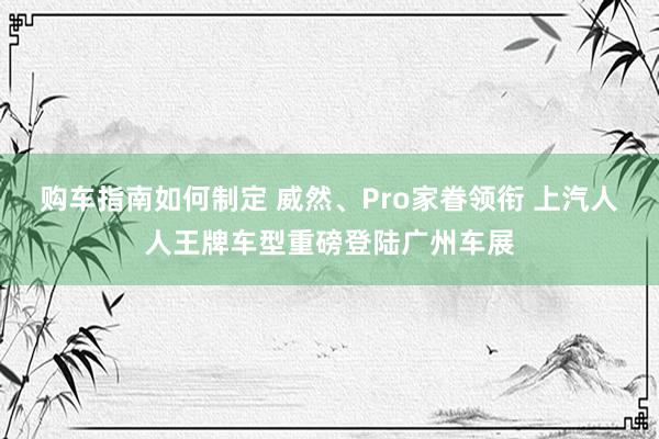 购车指南如何制定 威然、Pro家眷领衔 上汽人人王牌车型重磅登陆广州车展