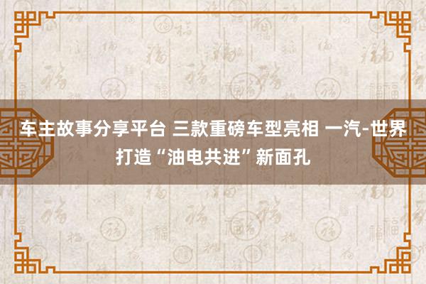 车主故事分享平台 三款重磅车型亮相 一汽-世界打造“油电共进”新面孔