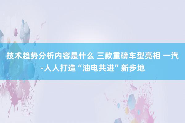 技术趋势分析内容是什么 三款重磅车型亮相 一汽-人人打造“油电共进”新步地