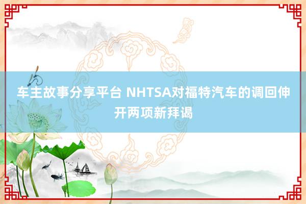 车主故事分享平台 NHTSA对福特汽车的调回伸开两项新拜谒