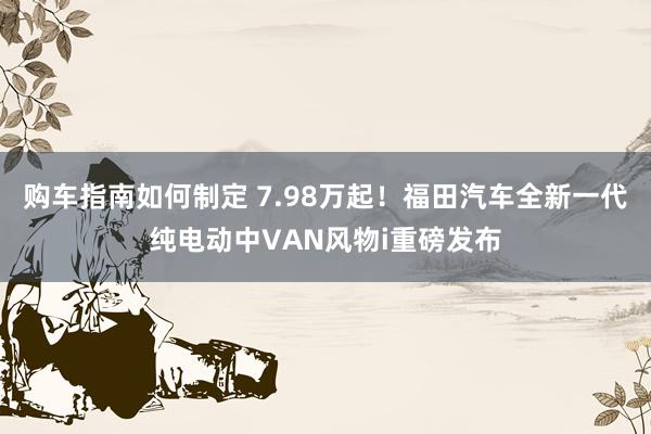 购车指南如何制定 7.98万起！福田汽车全新一代纯电动中VAN风物i重磅发布