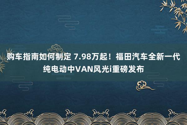 购车指南如何制定 7.98万起！福田汽车全新一代纯电动中VAN风光i重磅发布