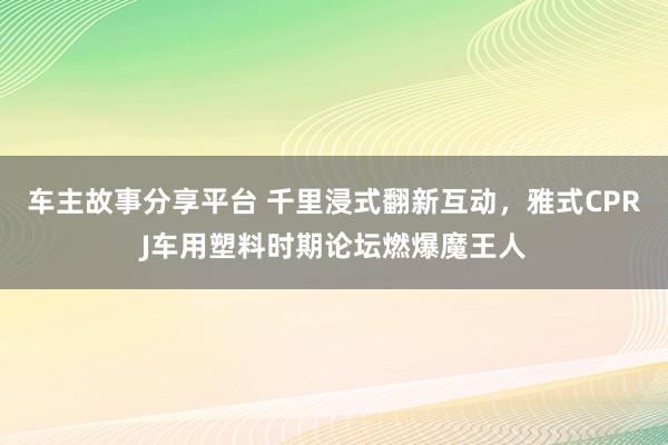 车主故事分享平台 千里浸式翻新互动，雅式CPRJ车用塑料时期论坛燃爆魔王人