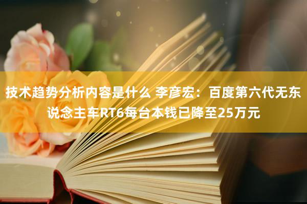 技术趋势分析内容是什么 李彦宏：百度第六代无东说念主车RT6每台本钱已降至25万元