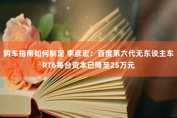 购车指南如何制定 李彦宏：百度第六代无东谈主车RT6每台资本已降至25万元