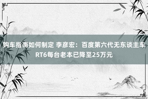 购车指南如何制定 李彦宏：百度第六代无东谈主车RT6每台老本已降至25万元