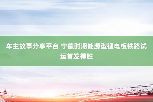 车主故事分享平台 宁德时期能源型锂电板铁路试运首发得胜