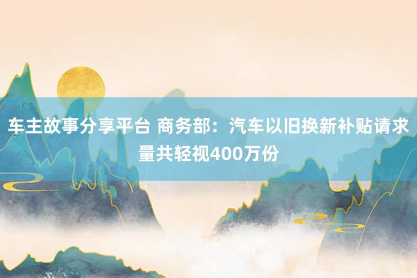 车主故事分享平台 商务部：汽车以旧换新补贴请求量共轻视400万份