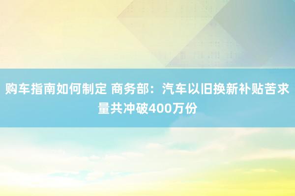 购车指南如何制定 商务部：汽车以旧换新补贴苦求量共冲破400万份