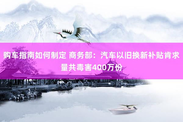 购车指南如何制定 商务部：汽车以旧换新补贴肯求量共毒害400万份