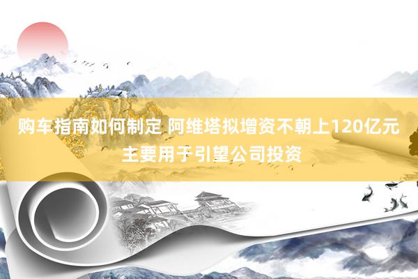 购车指南如何制定 阿维塔拟增资不朝上120亿元 主要用于引望公司投资