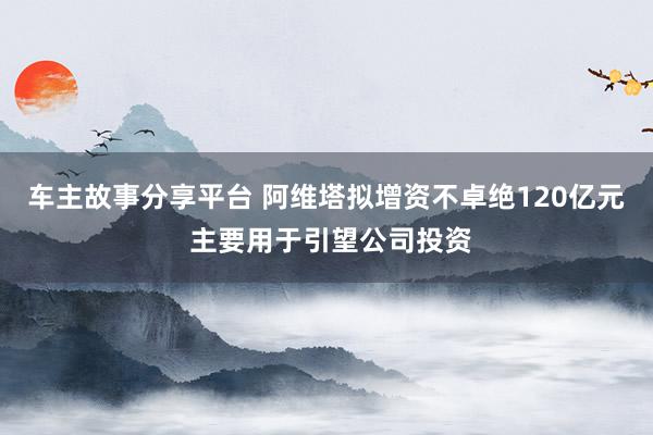 车主故事分享平台 阿维塔拟增资不卓绝120亿元 主要用于引望公司投资