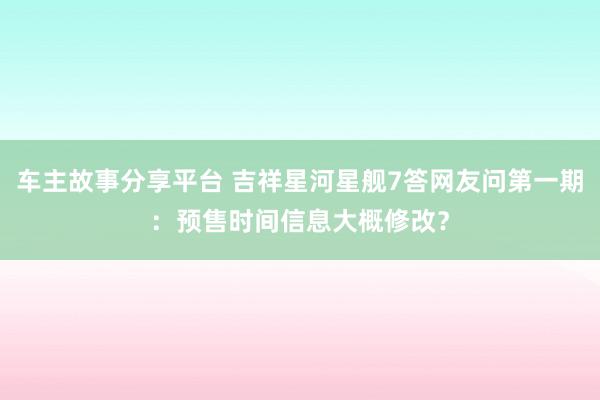 车主故事分享平台 吉祥星河星舰7答网友问第一期：预售时间信息大概修改？