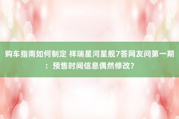 购车指南如何制定 祥瑞星河星舰7答网友问第一期：预售时间信息偶然修改？