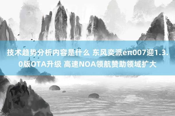 技术趋势分析内容是什么 东风奕派eπ007迎1.3.0版OTA升级 高速NOA领航赞助领域扩大