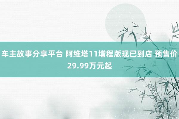 车主故事分享平台 阿维塔11增程版现已到店 预售价29.99万元起