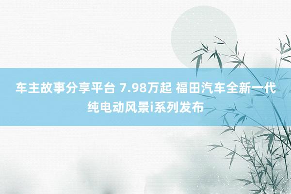 车主故事分享平台 7.98万起 福田汽车全新一代纯电动风景i系列发布