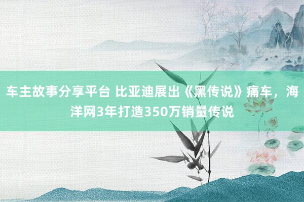 车主故事分享平台 比亚迪展出《黑传说》痛车，海洋网3年打造350万销量传说