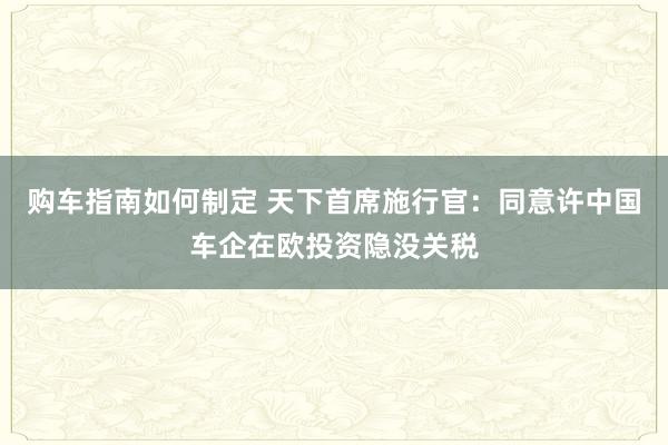 购车指南如何制定 天下首席施行官：同意许中国车企在欧投资隐没关税