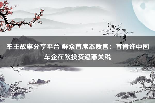 车主故事分享平台 群众首席本质官：首肯许中国车企在欧投资遮蔽关税