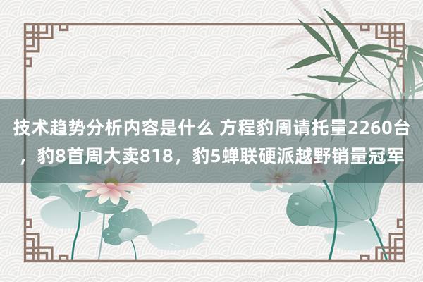 技术趋势分析内容是什么 方程豹周请托量2260台，豹8首周大卖818，豹5蝉联硬派越野销量冠军