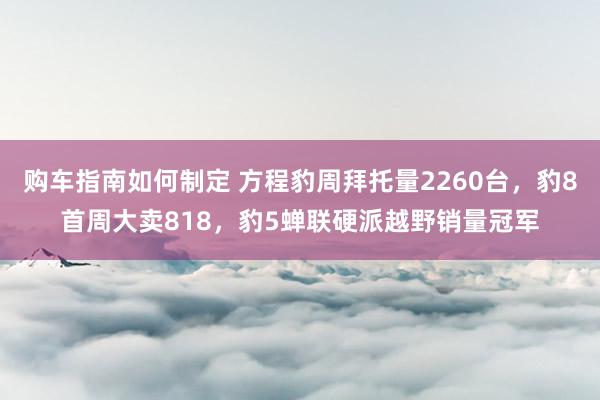 购车指南如何制定 方程豹周拜托量2260台，豹8首周大卖818，豹5蝉联硬派越野销量冠军