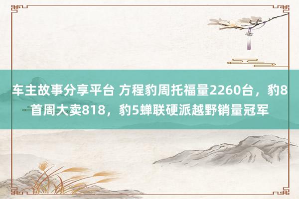 车主故事分享平台 方程豹周托福量2260台，豹8首周大卖818，豹5蝉联硬派越野销量冠军