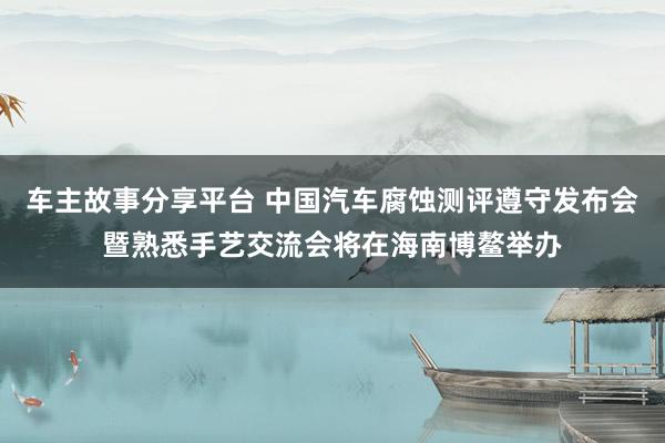 车主故事分享平台 中国汽车腐蚀测评遵守发布会暨熟悉手艺交流会将在海南博鳌举办