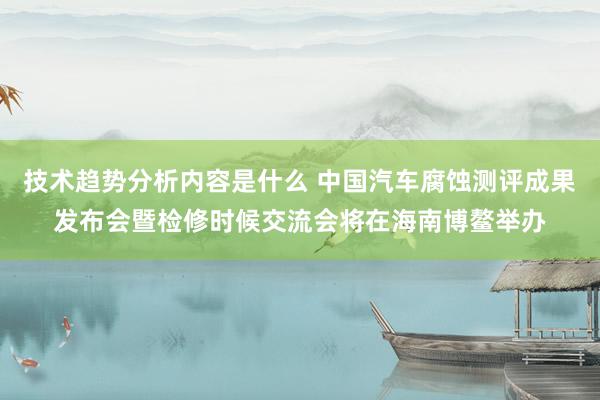 技术趋势分析内容是什么 中国汽车腐蚀测评成果发布会暨检修时候交流会将在海南博鳌举办