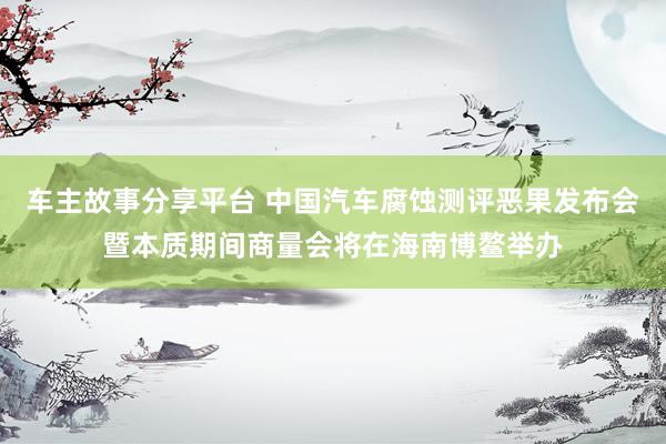 车主故事分享平台 中国汽车腐蚀测评恶果发布会暨本质期间商量会将在海南博鳌举办