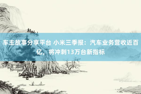 车主故事分享平台 小米三季报：汽车业务营收近百亿，将冲刺13万台新指标