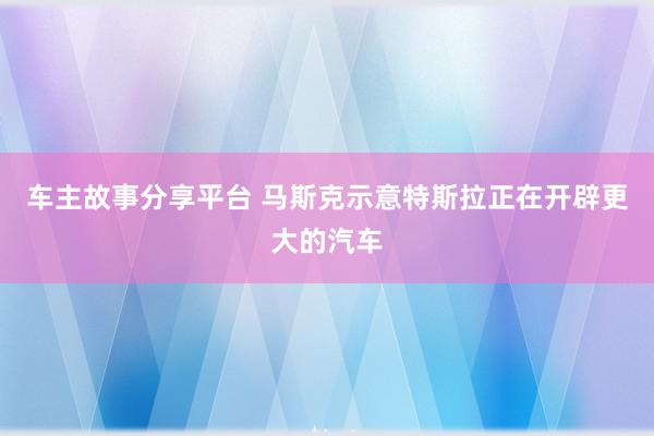 车主故事分享平台 马斯克示意特斯拉正在开辟更大的汽车