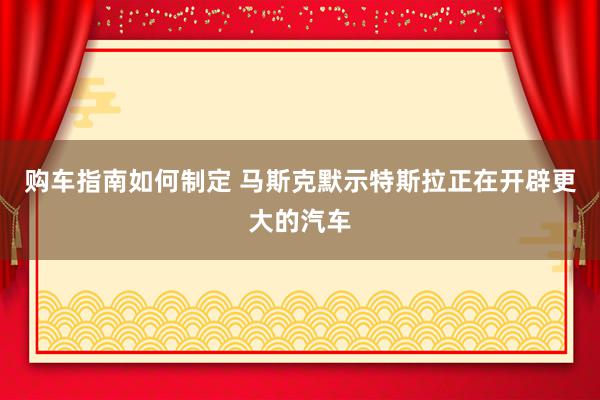 购车指南如何制定 马斯克默示特斯拉正在开辟更大的汽车