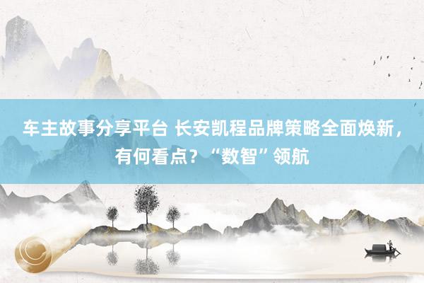 车主故事分享平台 长安凯程品牌策略全面焕新，有何看点？“数智”领航