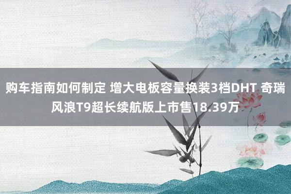 购车指南如何制定 增大电板容量换装3档DHT 奇瑞风浪T9超长续航版上市售18.39万