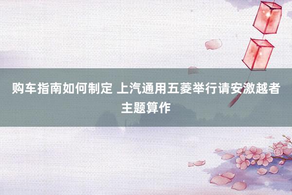 购车指南如何制定 上汽通用五菱举行请安激越者主题算作