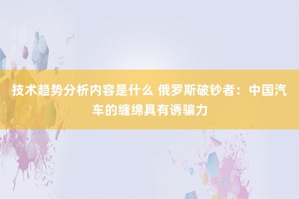 技术趋势分析内容是什么 俄罗斯破钞者：中国汽车的缠绵具有诱骗力